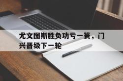 尤文图斯胜负功亏一篑，门兴晋级下一轮的简单介绍